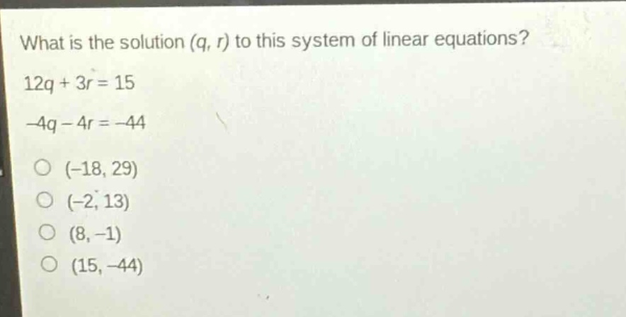 what is the solution (q, r) to this system of linear equations? 12q + 3r = 15 -4q - 4r = -44 (-18, 29) (-2, 13) (8, -1) (15, -44)