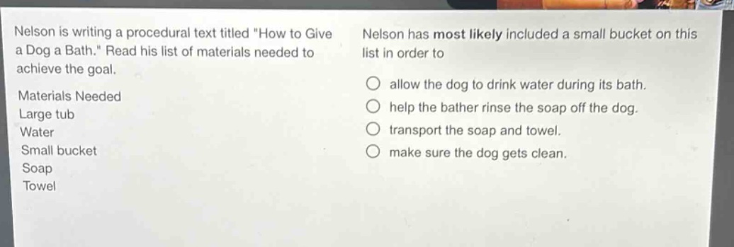 nelson is writing a procedural text titled \how to give a dog a bath.\ read his list of materials needed to achieve the goal. materials needed large tub water small bucket soap towel nelson has most likely included a small bucket on this list in order to allow the dog to drink water during its bath. help the bather rinse the soap off the dog. transport the soap and towel. make sure the dog gets clean.