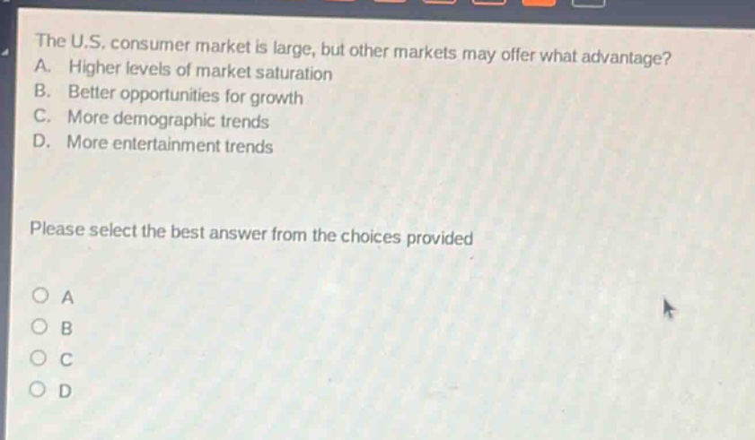 the u.s. consumer market is large, but other markets may offer what advantage? a. higher levels of market saturation b. better opportunities for growth c. more demographic trends d. more entertainment trends please select the best answer from the choices provided a b c d