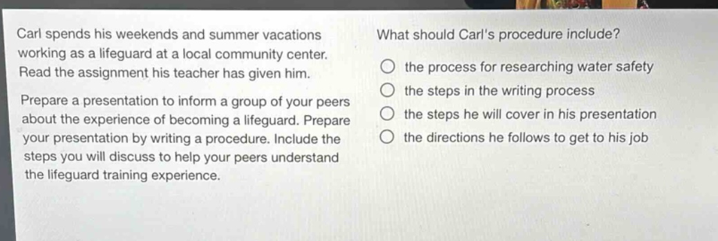 carl spends his weekends and summer vacations working as a lifeguard at a local community center. read the assignment his teacher has given him. prepare a presentation to inform a group of your peers about the experience of becoming a lifeguard. prepare your presentation by writing a procedure. include the steps you will discuss to help your peers understand the lifeguard training experience. what should carls procedure include? the process for researching water safety the steps in the writing process the steps he will cover in his presentation the directions he follows to get to his job
