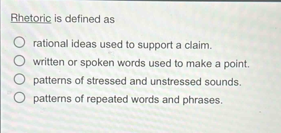 rhetoric is defined as\n○ rational ideas used to support a claim.\n○ written or spoken words used to make a point.\n○ patterns of stressed and unstressed sounds.\n○ patterns of repeated words and phrases.