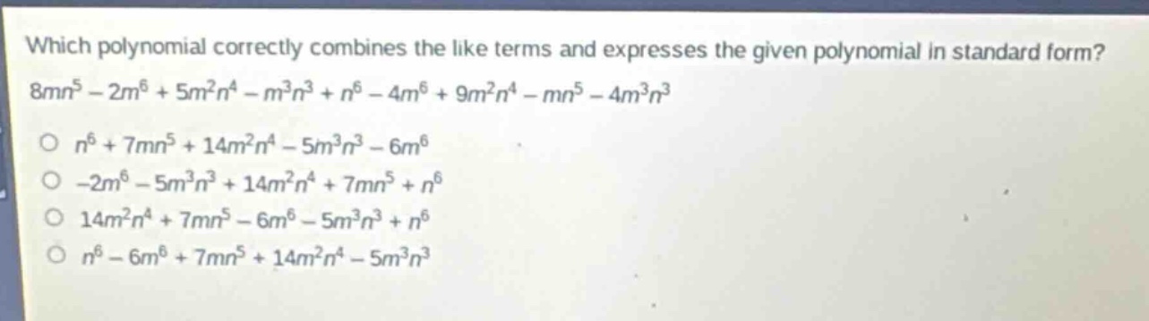 which polynomial correctly combines the like terms and expresses the given polynomial in standard form? 8mn^5 - 2m^6 + 5m^2n^4 - m^3n^3 + n^6 - 4m^6 + 9m^2n^4 - mn^5 - 4m^3n^3\no n^6 + 7mn^5 + 14m^2n^4 - 5m^3n^3 - 6m^6\no -2m^6 - 5m^3n^3 + 14m^2n^4 + 7mn^5 + n^6\no 14m^2n^4 + 7mn^5 - 6m^6 - 5m^3n^3 + n^6\no n^6 - 6m^6 + 7mn^5 + 14m^2n^4 - 5m^3n^3
