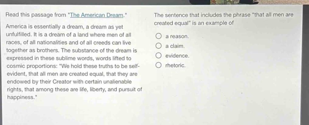 read this passage from \the american dream.\ america is essentially a dream, a dream as yet unfulfilled. it is a dream of a land where men of all races, of all nationalities and of all creeds can live together as brothers. the substance of the dream is expressed in these sublime words, words lifted to cosmic proportions: \we hold these truths to be self - evident, that all men are created equal, that they are endowed by their creator with certain unalienable rights, that among these are life, liberty, and pursuit of happiness.\ the sentence that includes the phrase \that all men are created equal\ is an example of a reason. a claim. evidence. rhetoric.
