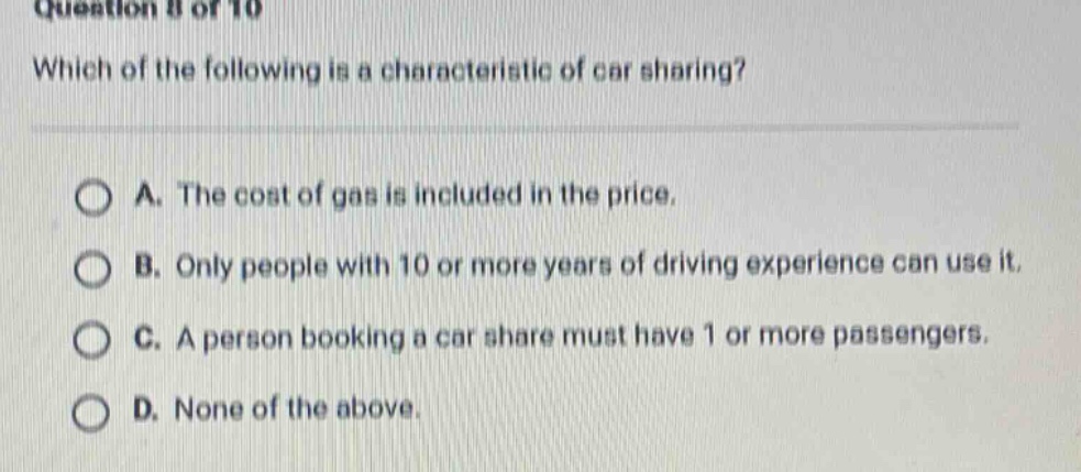 question 8 of 10 which of the following is a characteristic of car sharing? a. the cost of gas is included in the price. b. only people with 10 or more years of driving experience can use it. c. a person booking a car share must have 1 or more passengers. d. none of the above.