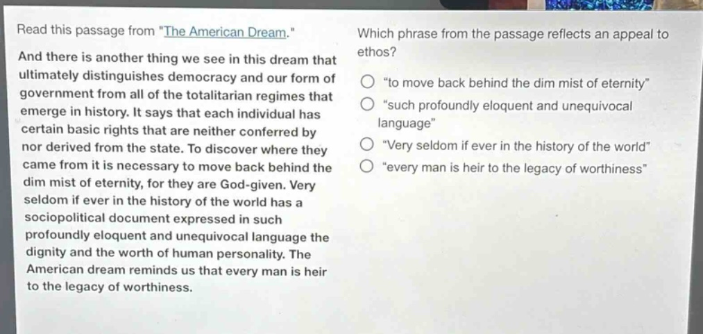 read this passage from \the american dream.\ and there is another thing we see in this dream that ultimately distinguishes democracy and our form of government from all of the totalitarian regimes that emerge in history. it says that each individual has certain basic rights that are neither conferred by nor derived from the state. to discover where they came from it is necessary to move back behind the dim mist of eternity, for they are god - given. very seldom if ever in the history of the world has a sociopolitical document expressed in such profoundly eloquent and unequivocal language the dignity and the worth of human personality. the american dream reminds us that every man is heir to the legacy of worthiness. which phrase from the passage reflects an appeal to ethos? \to move back behind the dim mist of eternity\ \such profoundly eloquent and unequivocal language\ \very seldom if ever in the history of the world\ \every man is heir to the legacy of worthiness\