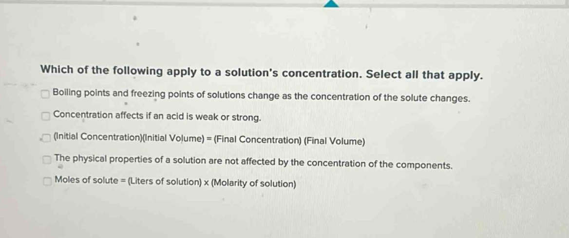 which of the following apply to a solutions concentration. select all that apply. boiling points and freezing points of solutions change as the concentration of the solute changes. concentration affects if an acid is weak or strong. (initial concentration)(initial volume) = (final concentration) (final volume) the physical properties of a solution are not affected by the concentration of the components. moles of solute = (liters of solution) x (molarity of solution)