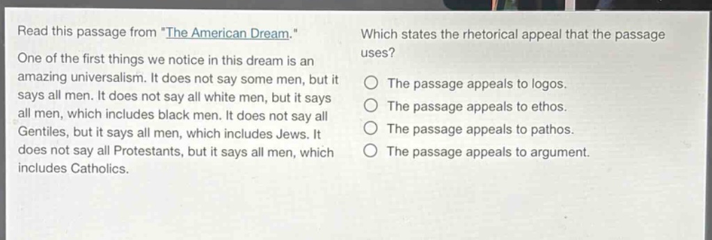 read this passage from \the american dream.\ one of the first things we notice in this dream is an amazing universalism. it does not say some men, but it says all men. it does not say all white men, but it says all men, which includes black men. it does not say all gentiles, but it says all men, which includes jews. it does not say all protestants, but it says all men, which includes catholics. which states the rhetorical appeal that the passage uses? the passage appeals to logos. the passage appeals to ethos. the passage appeals to pathos. the passage appeals to argument.