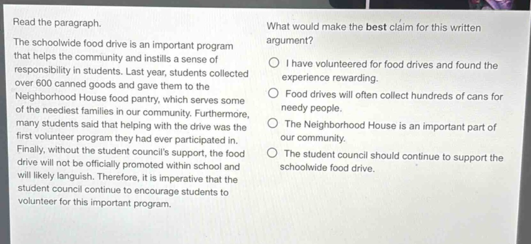 read the paragraph. the schoolwide food drive is an important program that helps the community and instills a sense of responsibility in students. last year, students collected over 600 canned goods and gave them to the neighborhood house food pantry, which serves some of the neediest families in our community. furthermore, many students said that helping with the drive was the first volunteer program they had ever participated in. finally, without the student councils support, the food drive will not be officially promoted within school and will likely languish. therefore, it is imperative that the student council continue to encourage students to volunteer for this important program. what would make the best claim for this written argument? i have volunteered for food drives and found the experience rewarding. food drives will often collect hundreds of cans for needy people. the neighborhood house is an important part of our community. the student council should continue to support the schoolwide food drive.