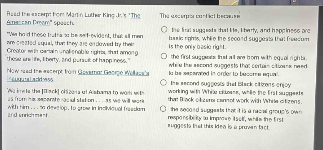read the excerpt from martin luther king jr.s \the american dream\ speech. \we hold these truths to be self - evident, that all men are created equal, that they are endowed by their creator with certain unalienable rights, that among these are life, liberty, and pursuit of happiness.\ now read the excerpt from governor george wallaces inaugural address. we invite the black citizens of alabama to work with us from his separate racial station... as we will work with him... to develop, to grow in individual freedom and enrichment. the excerpts conflict because the first suggests that life, liberty, and happiness are basic rights, while the second suggests that freedom is the only basic right. the first suggests that all are born with equal rights, while the second suggests that certain citizens need to be separated in order to become equal. the second suggests that black citizens enjoy working with white citizens, while the first suggests that black citizens cannot work with white citizens. the second suggests that it is a racial groups own responsibility to improve itself, while the first suggests that this idea is a proven fact.