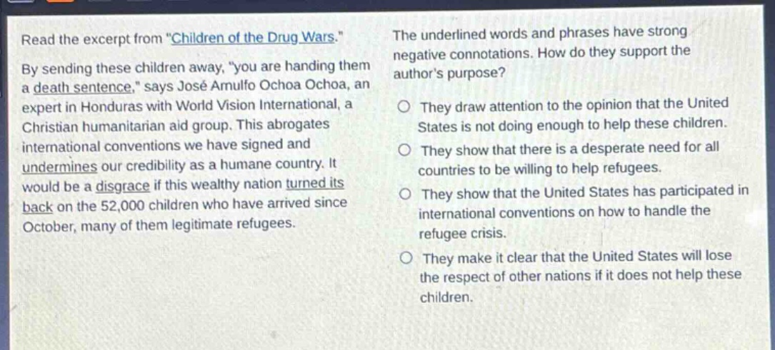 read the excerpt from \children of the drug wars.\ by sending these children away, \you are handing them a death sentence,\ says josé arnulfo ochoa ochoa, an expert in honduras with world vision international, a christian humanitarian aid group. this abrogates international conventions we have signed and undermines our credibility as a humane country. it would be a disgrace if this wealthy nation turned its back on the 52,000 children who have arrived since october, many of them legitimate refugees. the underlined words and phrases have strong negative connotations. how do they support the authors purpose? o they draw attention to the opinion that the united states is not doing enough to help these children. o they show that there is a desperate need for all countries to be willing to help refugees. o they show that the united states has participated in international conventions on how to handle the refugee crisis. o they make it clear that the united states will lose the respect of other nations if it does not help these children.