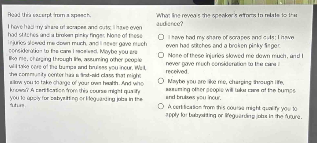 read this excerpt from a speech. i have had my share of scrapes and cuts; i have even had stitches and a broken pinky finger. none of these injuries slowed me down much, and i never gave much consideration to the care i received. maybe you are like me, charging through life, assuming other people will take care of the bumps and bruises you incur. well, the community center has a first - aid class that might allow you to take charge of your own health. and who knows? a certification from this course might qualify you to apply for babysitting or lifeguarding jobs in the future. what line reveals the speakers efforts to relate to the audience? i have had my share of scrapes and cuts; i have even had stitches and a broken pinky finger. none of these injuries slowed me down much, and i never gave much consideration to the care i received. maybe you are like me, charging through life, assuming other people will take care of the bumps and bruises you incur. a certification from this course might qualify you to apply for babysitting or lifeguarding jobs in the future.