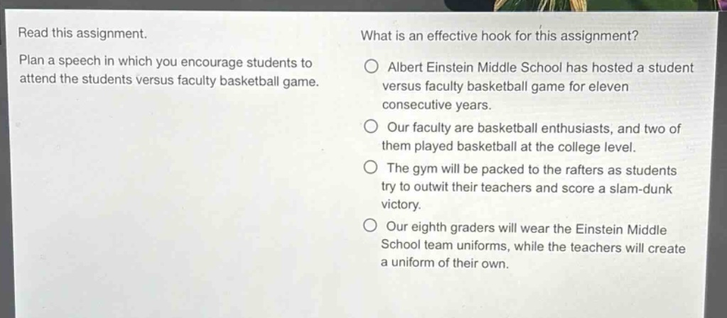 read this assignment. plan a speech in which you encourage students to attend the students versus faculty basketball game. what is an effective hook for this assignment? albert einstein middle school has hosted a student versus faculty basketball game for eleven consecutive years. our faculty are basketball enthusiasts, and two of them played basketball at the college level. the gym will be packed to the rafters as students try to outwit their teachers and score a slam - dunk victory. our eighth graders will wear the einstein middle school team uniforms, while the teachers will create a uniform of their own.