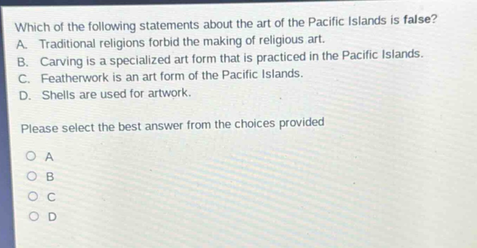which of the following statements about the art of the pacific islands is false? a. traditional religions forbid the making of religious art. b. carving is a specialized art form that is practiced in the pacific islands. c. featherwork is an art form of the pacific islands. d. shells are used for artwork. please select the best answer from the choices provided o a o b o c o d