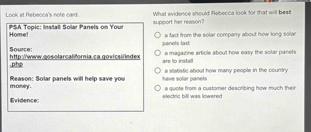 look at rebeccas note card. psa topic: install solar panels on your home! source: http://www.gosolarcalifornia.ca.gov/csi/index.php reason: solar panels will help save you money. evidence: what evidence should rebecca look for that will best support her reason? a fact from the solar company about how long solar panels last a magazine article about how easy the solar panels are to install a statistic about how many people in the country have solar panels a quote from a customer describing how much their electric bill was lowered