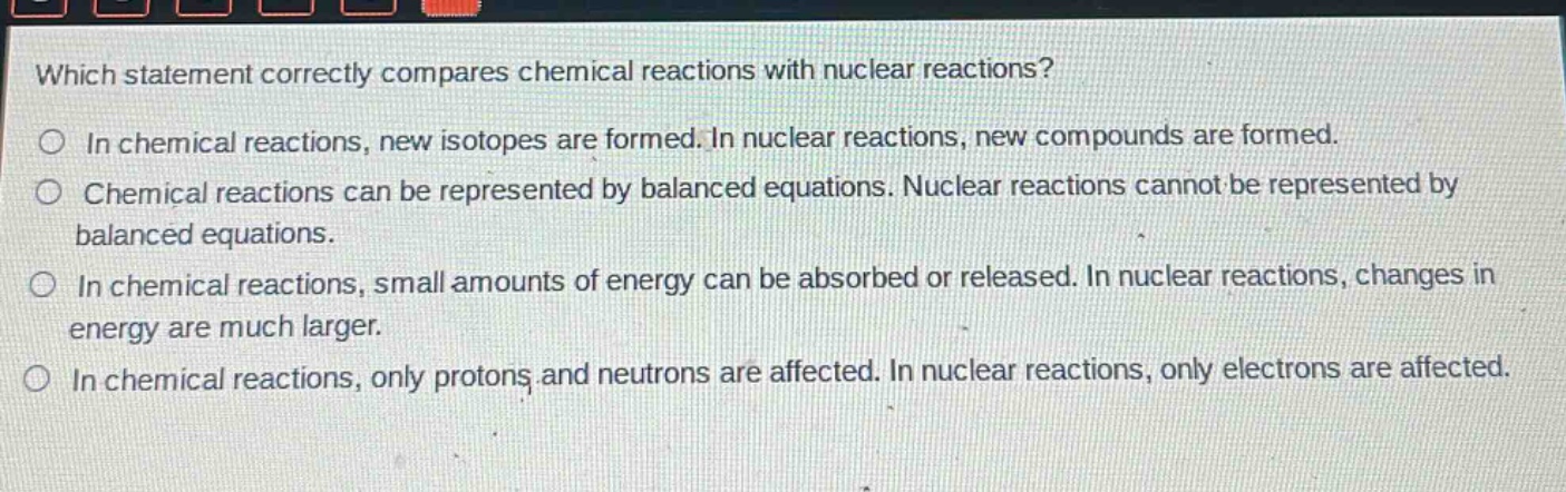 which statement correctly compares chemical reactions with nuclear reactions?\nin chemical reactions, new isotopes are formed. in nuclear reactions, new compounds are formed.\nchemical reactions can be represented by balanced equations. nuclear reactions cannot be represented by balanced equations.\nin chemical reactions, small amounts of energy can be absorbed or released. in nuclear reactions, changes in energy are much larger.\nin chemical reactions, only protons and neutrons are affected. in nuclear reactions, only electrons are affected.