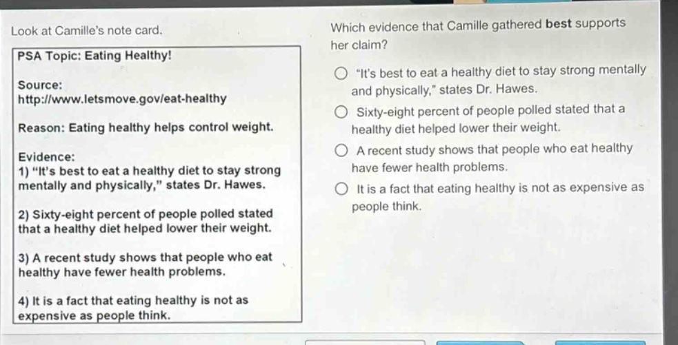 look at camilles note card. psa topic: eating healthy! source: http://www.letsmove.gov/eat - healthy reason: eating healthy helps control weight. evidence: 1) \its best to eat a healthy diet to stay strong mentally and physically,\ states dr. hawes. 2) sixty - eight percent of people polled stated that a healthy diet helped lower their weight. 3) a recent study shows that people who eat healthy have fewer health problems. 4) it is a fact that eating healthy is not as expensive as people think. which evidence that camille gathered best supports her claim? \its best to eat a healthy diet to stay strong mentally and physically,\ states dr. hawes. sixty - eight percent of people polled stated that a healthy diet helped lower their weight. a recent study shows that people who eat healthy have fewer health problems. it is a fact that eating healthy is not as expensive as people think.