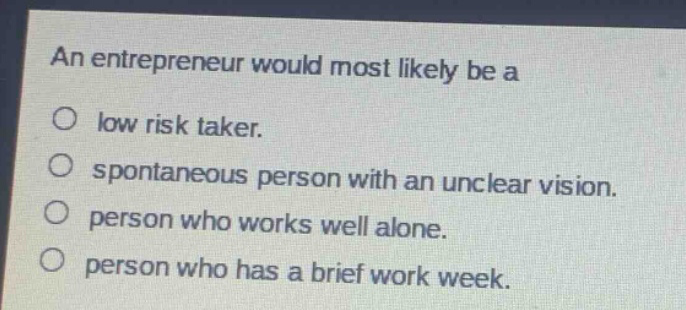 an entrepreneur would most likely be a\no low risk taker.\no spontaneous person with an unclear vision.\no person who works well alone.\no person who has a brief work week.