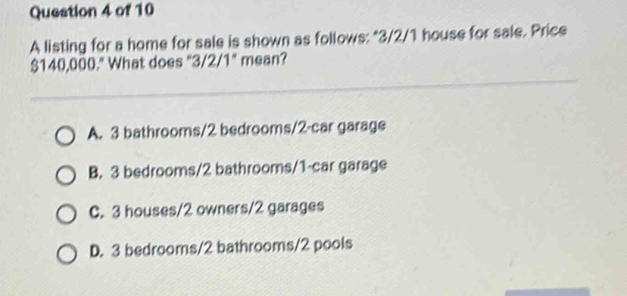 question 4 of 10 a listing for a home for sale is shown as follows: 3/2/1 house for sale, price $140,000. what does 3/2/1 mean? a. 3 bathrooms/2 bedrooms/2 - car garage b. 3 bedrooms/2 bathrooms/1 - car garage c. 3 houses/2 owners/2 garages d. 3 bedrooms/2 bathrooms/2 pools