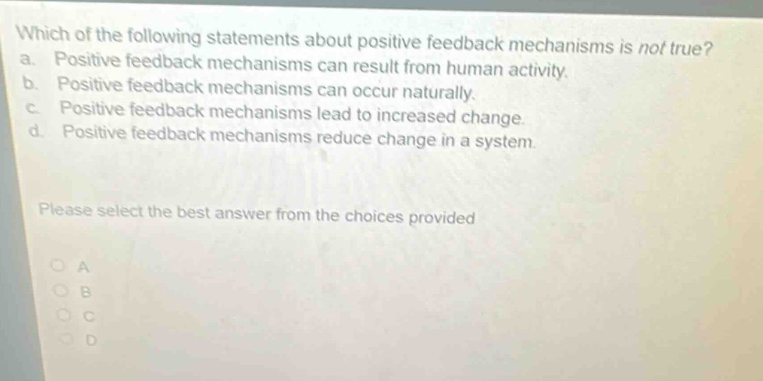 which of the following statements about positive feedback mechanisms is not true? a. positive feedback mechanisms can result from human activity. b. positive feedback mechanisms can occur naturally. c. positive feedback mechanisms lead to increased change. d. positive feedback mechanisms reduce change in a system. please select the best answer from the choices provided