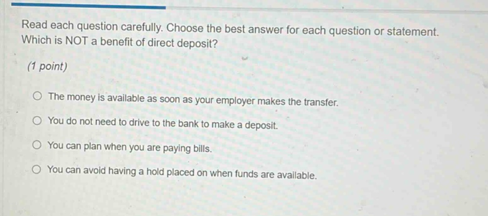 read each question carefully. choose the best answer for each question or statement. which is not a benefit of direct deposit? (1 point) the money is available as soon as your employer makes the transfer. you do not need to drive to the bank to make a deposit. you can plan when you are paying bills. you can avoid having a hold placed on when funds are available.