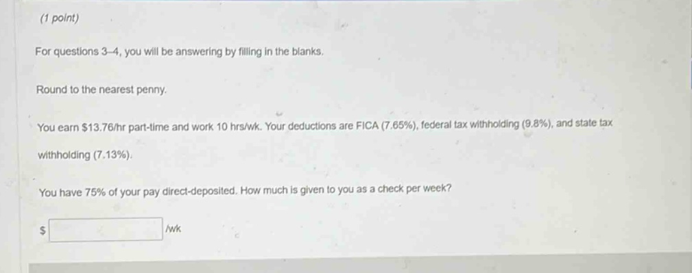 (1 point)\nfor questions 3 - 4, you will be answering by filling in the blanks.\nround to the nearest penny.\nyou earn $13.76/hr part - time and work 10 hrs/wk. your deductions are fica (7.65%), federal tax withholding (9.8%), and state tax withholding (7.13%).\nyou have 75% of your pay direct - deposited. how much is given to you as a check per week?\n$ /wk