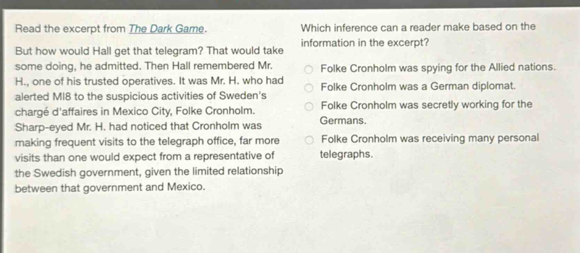 read the excerpt from the dark game. but how would hall get that telegram? that would take some doing, he admitted. then hall remembered mr. h., one of his trusted operatives. it was mr. h. who had alerted mi8 to the suspicious activities of swedens chargé daffaires in mexico city, folke cronholm. sharp - eyed mr. h. had noticed that cronholm was making frequent visits to the telegraph office, far more visits than one would expect from a representative of the swedish government, given the limited relationship between that government and mexico. which inference can a reader make based on the information in the excerpt? folke cronholm was spying for the allied nations. folke cronholm was a german diplomat. folke cronholm was secretly working for the germans. folke cronholm was receiving many personal telegraphs.