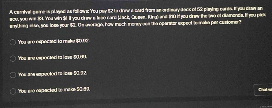 a carnival game is played as follows: you pay $2 to draw a card from an ordinary deck of 52 playing cards. if you draw an ace, you win $3. you win $1 if you draw a face card (jack, queen, king) and $10 if you draw the two of diamonds. if you pick anything else, you lose your $2. on average, how much money can the operator expect to make per customer? you are expected to make $0.92. you are expected to lose $0.69. you are expected to lose $0.92. you are expected to make $0.69.