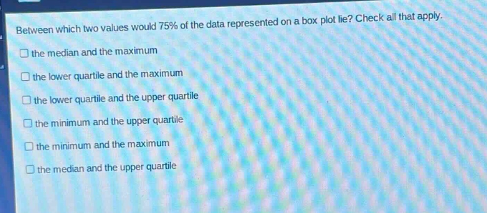 between which two values would 75% of the data represented on a box plot lie? check all that apply. the median and the maximum the lower quartile and the maximum the lower quartile and the upper quartile the minimum and the upper quartile the minimum and the maximum the median and the upper quartile