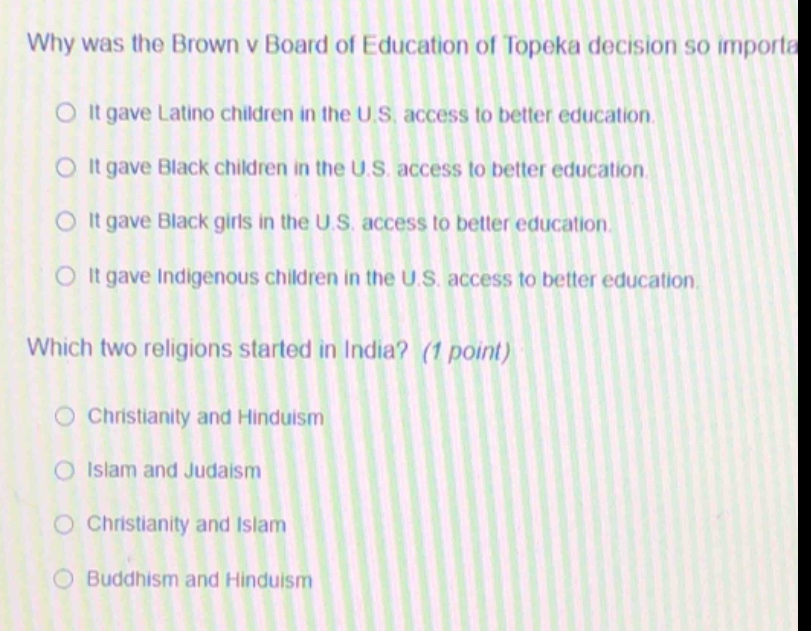why was the brown v board of education of topeka decision so importa\nit gave latino children in the u.s. access to better education.\nit gave black children in the u.s. access to better education.\nit gave black girls in the u.s. access to better education.\nit gave indigenous children in the u.s. access to better education.\nwhich two religions started in india? (1 point)\nchristianity and hinduism\nislam and judaism\nchristianity and islam\nbuddhism and hinduism
