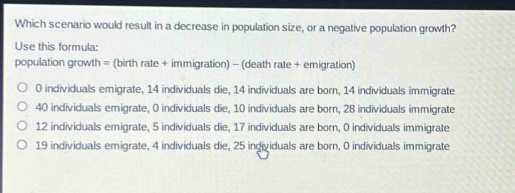 which scenario would result in a decrease in population size, or a negative population growth? use this formula: population growth = (birth rate + immigration) - (death rate + emigration) 0 individuals emigrate, 14 individuals die, 14 individuals are born, 14 individuals immigrate 40 individuals emigrate, 0 individuals die, 10 individuals are born, 28 individuals immigrate 12 individuals emigrate, 5 individuals die, 17 individuals are born, 0 individuals immigrate 19 individuals emigrate, 4 individuals die, 25 individuals are born, 0 individuals immigrate