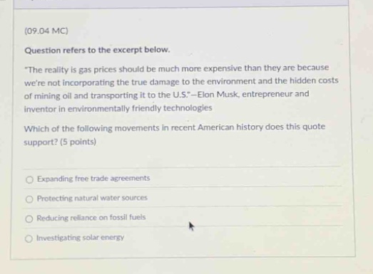 (09.04 mc) question refers to the excerpt below. “the reality is gas prices should be much more expensive than they are because we’re not incorporating the true damage to the environment and the hidden costs of mining oil and transporting it to the u.s.”—elon musk, entrepreneur and inventor in environmentally friendly technologies which of the following movements in recent american history does this quote support? (5 points) expanding free trade agreements protecting natural water sources reducing reliance on fossil fuels investigating solar energy