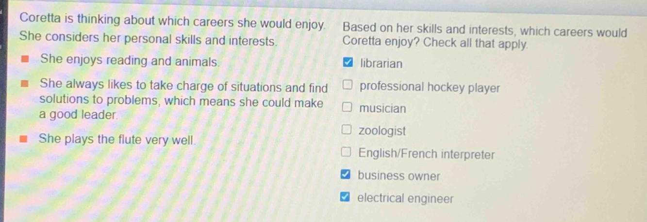 coretta is thinking about which careers she would enjoy. she considers her personal skills and interests. she enjoys reading and animals. she always likes to take charge of situations and find solutions to problems, which means she could make a good leader. she plays the flute very well. based on her skills and interests, which careers would coretta enjoy? check all that apply. librarian professional hockey player musician zoologist english/french interpreter business owner electrical engineer
