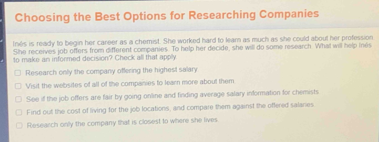 choosing the best options for researching companies\ninés is ready to begin her career as a chemist. she worked hard to learn as much as she could about her profession. she receives job offers from different companies. to help her decide, she will do some research. what will help inés to make an informed decision? check all that apply.\nresearch only the company offering the highest salary.\nvisit the websites of all of the companies to learn more about them.\nsee if the job offers are fair by going online and finding average salary information for chemists.\nfind out the cost of living for the job locations, and compare them against the offered salaries.\nresearch only the company that is closest to where she lives.
