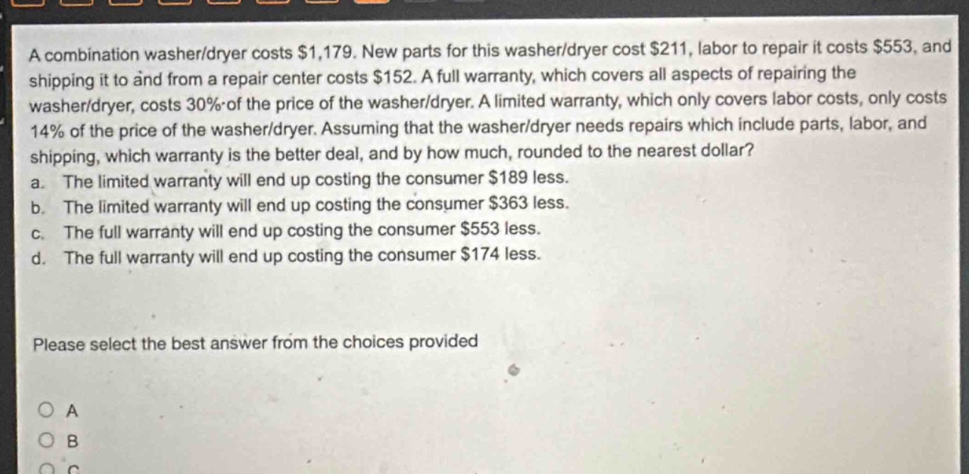 a combination washer/dryer costs $1,179. new parts for this washer/dryer cost $211, labor to repair it costs $553, and shipping it to and from a repair center costs $152. a full warranty, which covers all aspects of repairing the washer/dryer, costs 30% of the price of the washer/dryer. a limited warranty, which only covers labor costs, only costs 14% of the price of the washer/dryer. assuming that the washer/dryer needs repairs which include parts, labor, and shipping, which warranty is the better deal, and by how much, rounded to the nearest dollar? a. the limited warranty will end up costing the consumer $189 less. b. the limited warranty will end up costing the consumer $363 less. c. the full warranty will end up costing the consumer $553 less. d. the full warranty will end up costing the consumer $174 less. please select the best answer from the choices provided