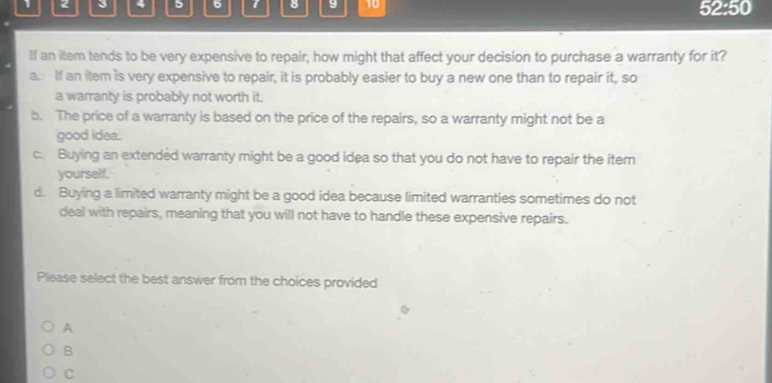 if an item tends to be very expensive to repair, how might that affect your decision to purchase a warranty for it? a. if an item is very expensive to repair, it is probably easier to buy a new one than to repair it, so a warranty is probably not worth it. b. the price of a warranty is based on the price of the repairs, so a warranty might not be a good idea. c. buying an extended warranty might be a good idea so that you do not have to repair the item yourself. d. buying a limited warranty might be a good idea because limited warranties sometimes do not deal with repairs, meaning that you will not have to handle these expensive repairs. please select the best answer from the choices provided