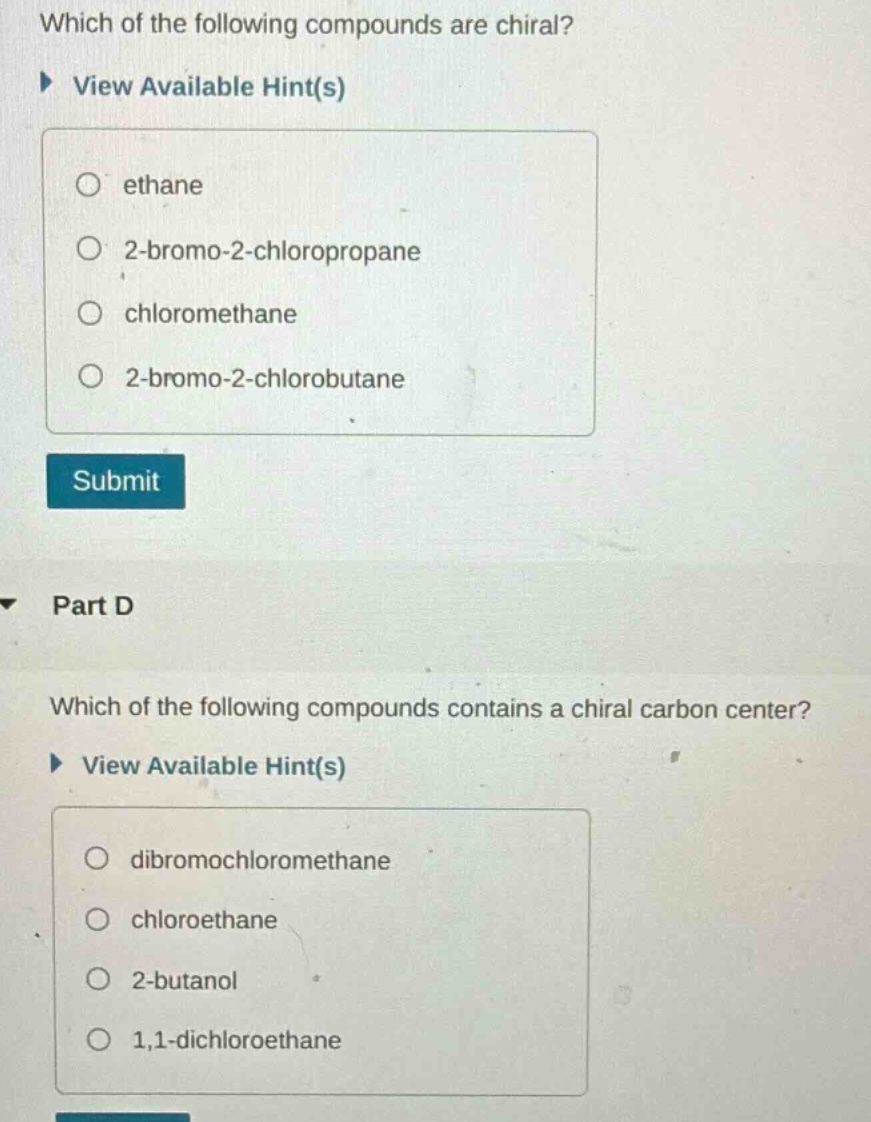 which of the following compounds are chiral? view available hint(s) ethane 2 - bromo - 2 - chloropropane chloromethane 2 - bromo - 2 - chlorobutane submit part d which of the following compounds contains a chiral carbon center? view available hint(s) dibromochloromethane chloroethane 2 - butanol 1,1 - dichloroethane