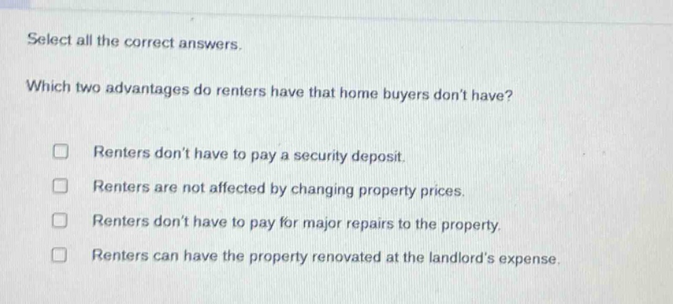 select all the correct answers. which two advantages do renters have that home buyers dont have? renters dont have to pay a security deposit. renters are not affected by changing property prices. renters dont have to pay for major repairs to the property. renters can have the property renovated at the landlords expense.