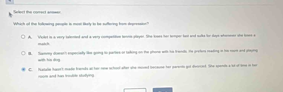 select the correct answer. which of the following people is most likely to be suffering from depression? a. violet is a very talented and a very competitive tennis player. she loses her temper fast and sulks for days whenever she loses a match. b. sammy doesnt especially like going to parties or talking on the phone with his friends. he prefers reading in his room and playing with his dog. c. natalie hasnt made friends at her new school after she moved because her parents got divorced. she spends a lot of time in her room and has trouble studying.