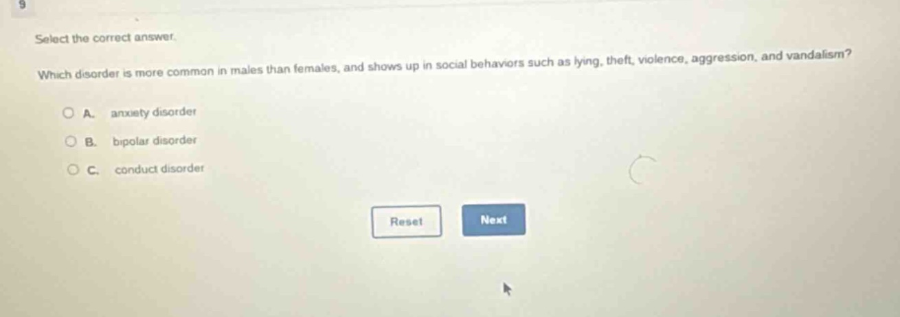 select the correct answer. which disorder is more common in males than females, and shows up in social behaviors such as lying, theft, violence, aggression, and vandalism? a. anxiety disorder b. bipolar disorder c. conduct disorder