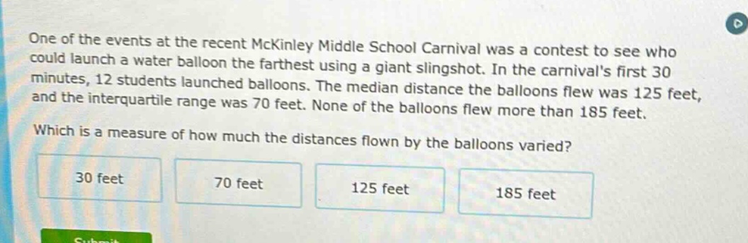 one of the events at the recent mckinley middle school carnival was a contest to see who could launch a water balloon the farthest using a giant slingshot. in the carnivals first 30 minutes, 12 students launched balloons. the median distance the balloons flew was 125 feet, and the interquartile range was 70 feet. none of the balloons flew more than 185 feet. which is a measure of how much the distances flown by the balloons varied? 30 feet 70 feet 125 feet 185 feet