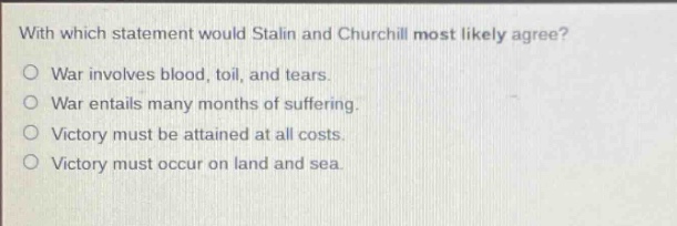 with which statement would stalin and churchill most likely agree?\nwar involves blood, toil, and tears.\nwar entails many months of suffering.\nvictory must be attained at all costs.\nvictory must occur on land and sea.
