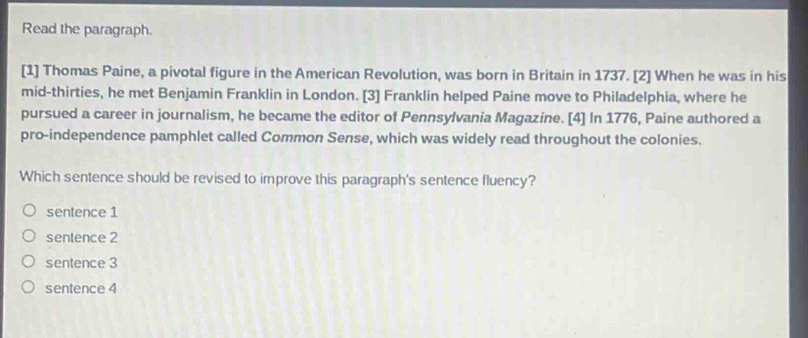 read the paragraph. 1 thomas paine, a pivotal figure in the american revolution, was born in britain in 1737. 2 when he was in his mid - thirties, he met benjamin franklin in london. 3 franklin helped paine move to philadelphia, where he pursued a career in journalism, he became the editor of pennsylvania magazine. 4 in 1776, paine authored a pro - independence pamphlet called common sense, which was widely read throughout the colonies. which sentence should be revised to improve this paragraph’s sentence fluency? sentence 1 sentence 2 sentence 3 sentence 4