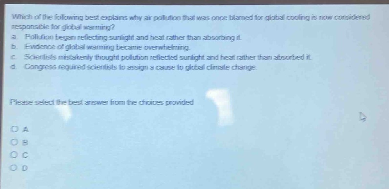 which of the following best explains why air pollution that was once blamed for global cooling is now considered responsible for global warming?\na. pollution began reflecting sunlight and heat rather than absorbing it.\nb. evidence of global warming became overwhelming.\nc. scientists mistakenly thought pollution reflected sunlight and heat rather than absorbed it.\nd. congress required scientists to assign a cause to global climate change.\nplease select the best answer from the choices provided\no a\no b\no c\no d