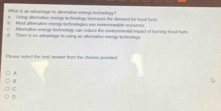 what is an advantage to alternative energy technology?\na. using alternative energy technology increases the demand for fossil fuels.\nb. most alternative energy technologies use nonrenewable resources.\nc. alternative energy technology can reduce the environmental impact of burning fossil fuels.\nd. there is no advantage to using an alternative energy technology.\nplease select the best answer from the choices provided\no a\no b\no c\no d