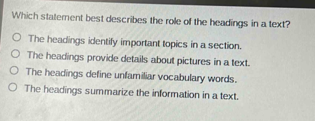 which statement best describes the role of the headings in a text?\nthe headings identify important topics in a section.\nthe headings provide details about pictures in a text.\nthe headings define unfamiliar vocabulary words.\nthe headings summarize the information in a text.