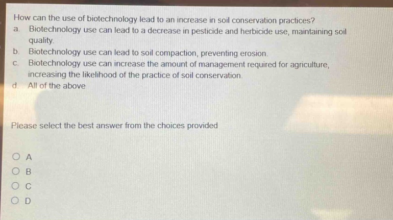 how can the use of biotechnology lead to an increase in soil conservation practices?\na. biotechnology use can lead to a decrease in pesticide and herbicide use, maintaining soil quality.\nb. biotechnology use can lead to soil compaction, preventing erosion.\nc. biotechnology use can increase the amount of management required for agriculture, increasing the likelihood of the practice of soil conservation.\nd. all of the above\nplease select the best answer from the choices provided\no a\no b\no c\no d