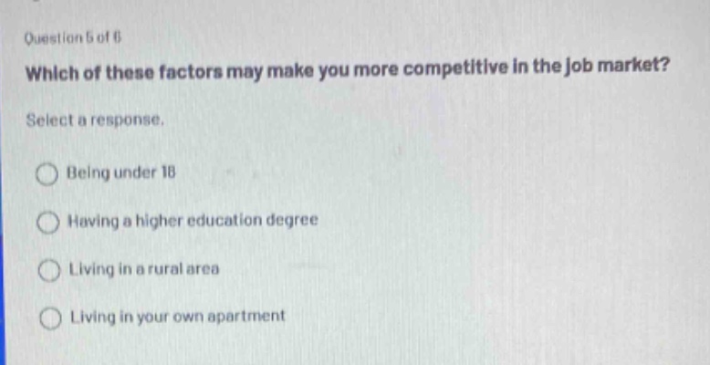 question 5 of 6\nwhich of these factors may make you more competitive in the job market?\nselect a response.\nbeing under 18\nhaving a higher education degree\nliving in a rural area\nliving in your own apartment