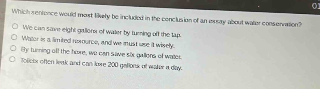 which sentence would most likely be included in the conclusion of an essay about water conservation?\nwe can save eight gallons of water by turning off the tap.\nwater is a limited resource, and we must use it wisely.\nby turning off the hose, we can save six gallons of water.\ntoilets often leak and can lose 200 gallons of water a day.