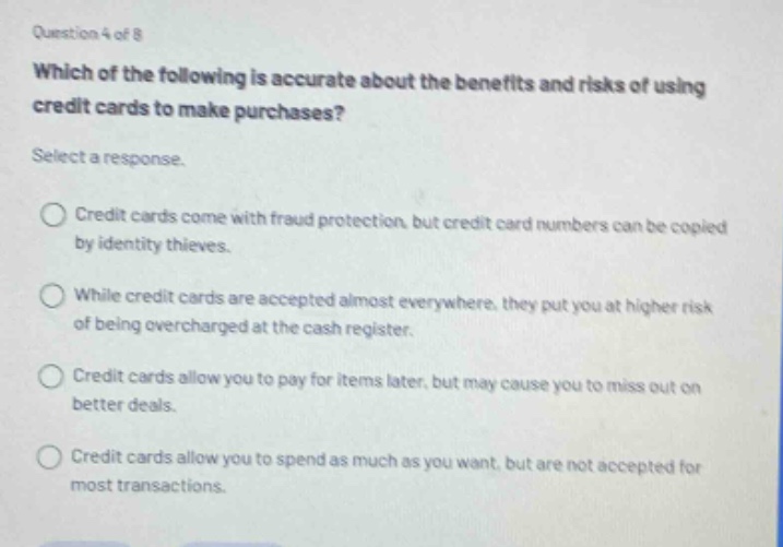 question 4 of 8\nwhich of the following is accurate about the benefits and risks of using credit - cards to make purchases?\nselect a response.\ncredit cards come with fraud protection, but credit card numbers can be copied by identity thieves.\nwhile credit cards are accepted almost everywhere, they put you at higher risk of being overcharged at the cash register.\ncredit cards allow you to pay for items later, but may cause you to miss out on better deals.\ncredit cards allow you to spend as much as you want, but are not accepted for most transactions.