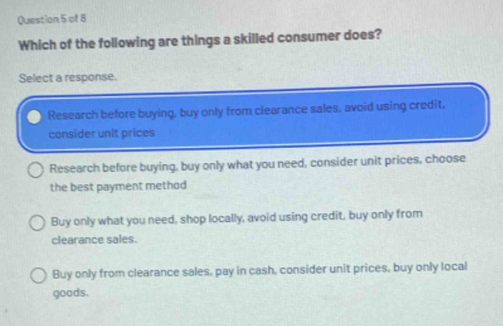 question 5 of 8\nwhich of the following are things a skilled consumer does?\nselect a response.\nresearch before buying, buy only from clearance sales, avoid using credit, consider unit prices\nresearch before buying, buy only what you need, consider unit prices, choose the best payment method\nbuy only what you need, shop locally, avoid using credit, buy only from clearance sales.\nbuy only from clearance sales, pay in cash, consider unit prices, buy only local goods.